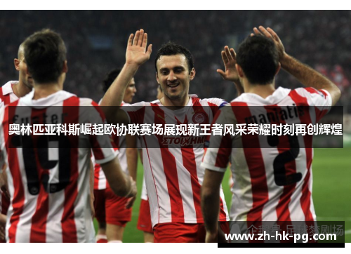 奥林匹亚科斯崛起欧协联赛场展现新王者风采荣耀时刻再创辉煌 奥林匹亚科斯崛起欧协联赛场展现新王者风采荣耀时刻再创辉煌