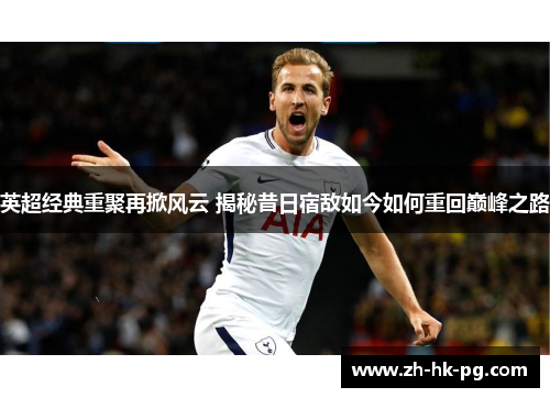 英超经典重聚再掀风云 揭秘昔日宿敌如今如何重回巅峰之路