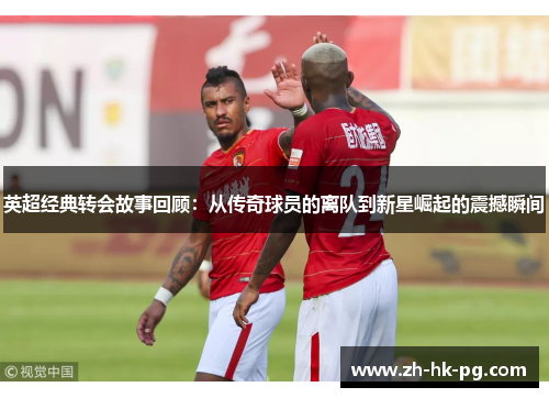 英超经典转会故事回顾:从传奇球员的离队到新星崛起的震撼瞬间 英超经典转会故事回顾:从传奇球员的离队到新星崛起的震撼瞬间
