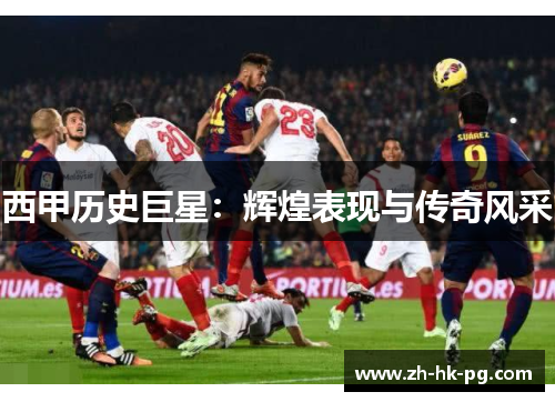 西甲历史巨星:辉煌表现与传奇风采 西甲历史巨星:辉煌表现与传奇风采